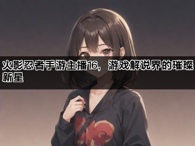 火影忍者手游主播16，游戏解说界的璀璨新星