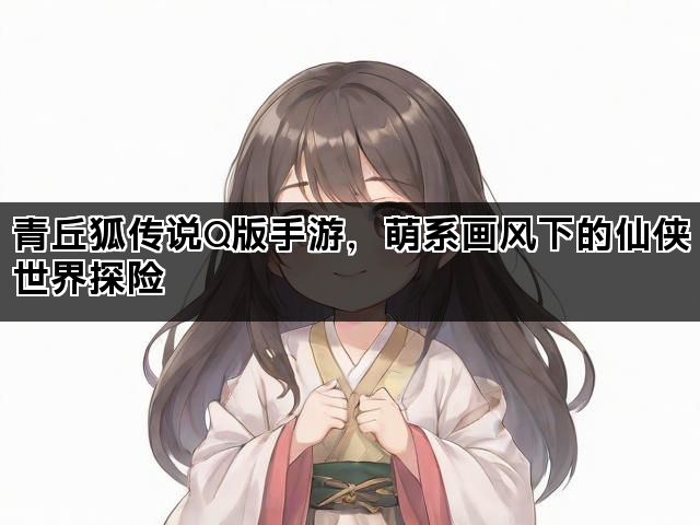 青丘狐传说Q版手游，萌系画风下的仙侠世界探险