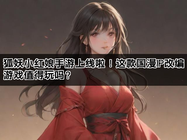 狐妖小红娘手游上线啦！这款国漫IP改编游戏值得玩吗？