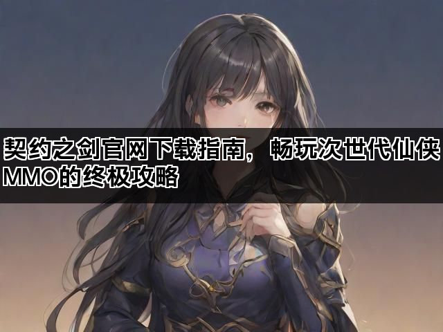 契约之剑官网下载指南，畅玩次世代仙侠MMO的终极攻略