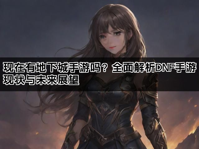 现在有地下城手游吗？全面解析DNF手游现状与未来展望