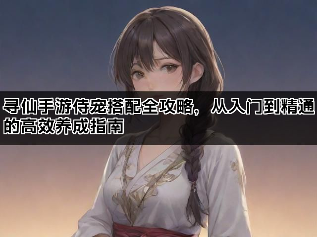 寻仙手游侍宠搭配全攻略，从入门到精通的高效养成指南