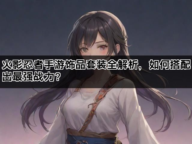 火影忍者手游饰品套装全解析，如何搭配出最强战力？