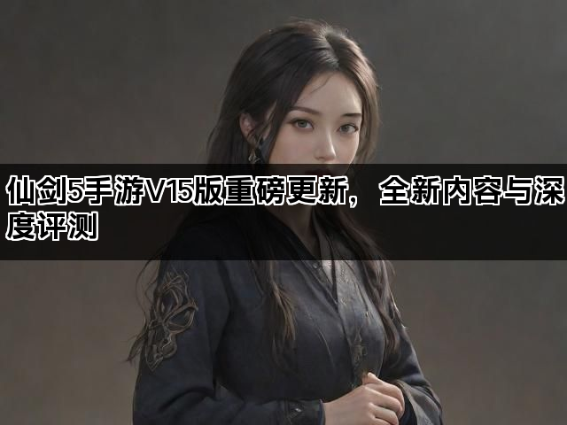 仙剑5手游V15版重磅更新，全新内容与深度评测