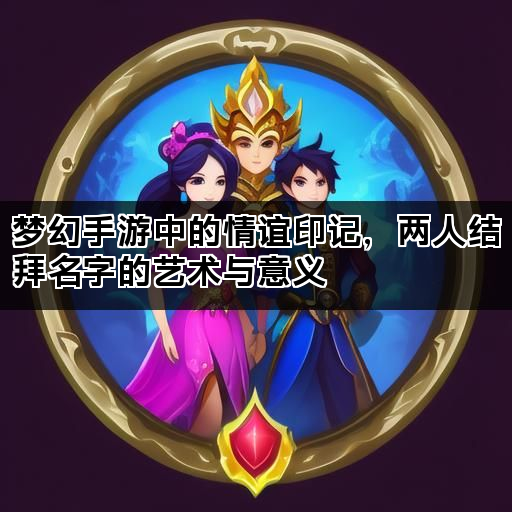 梦幻手游中的情谊印记，两人结拜名字的艺术与意义
