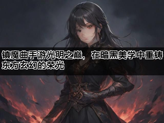 镇魔曲手游光明之巅，在暗黑美学中重铸东方玄幻的荣光