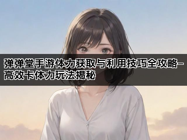 弹弹堂手游体力获取与利用技巧全攻略—高效卡体力玩法揭秘