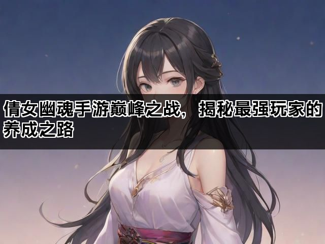 倩女幽魂手游巅峰之战，揭秘最强玩家的养成之路