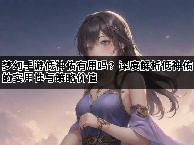 梦幻手游低神佑有用吗？深度解析低神佑的实用性与策略价值
