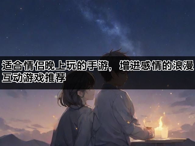 适合情侣晚上玩的手游，增进感情的浪漫互动游戏推荐