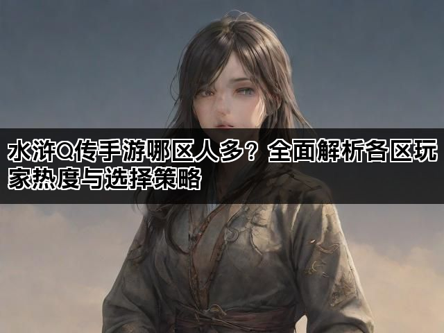 水浒Q传手游哪区人多？全面解析各区玩家热度与选择策略