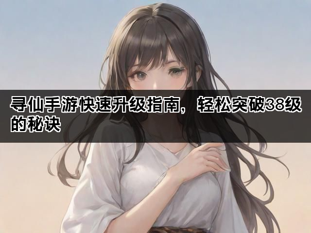 寻仙手游快速升级指南，轻松突破38级的秘诀