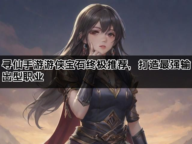 寻仙手游游侠宝石终极推荐，打造最强输出型职业