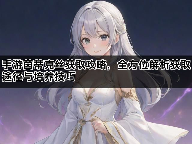 手游茵蒂克丝获取攻略，全方位解析获取途径与培养技巧