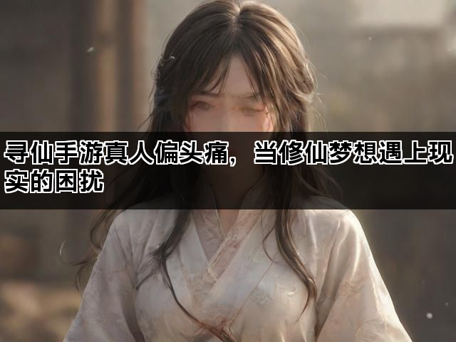 寻仙手游真人偏头痛，当修仙梦想遇上现实的困扰