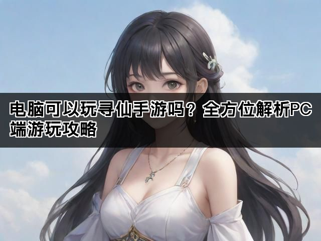 电脑可以玩寻仙手游吗？全方位解析PC端游玩攻略