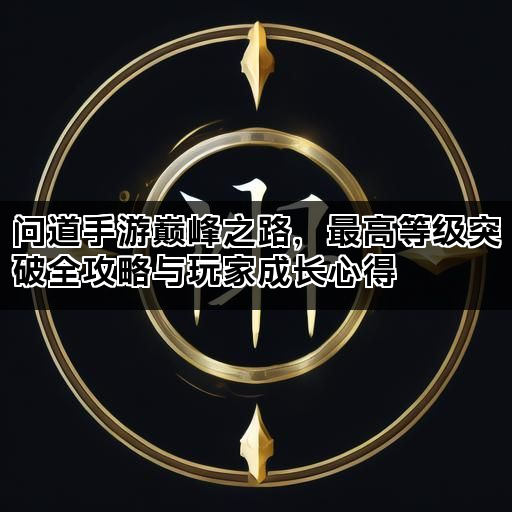 问道手游巅峰之路，最高等级突破全攻略与玩家成长心得