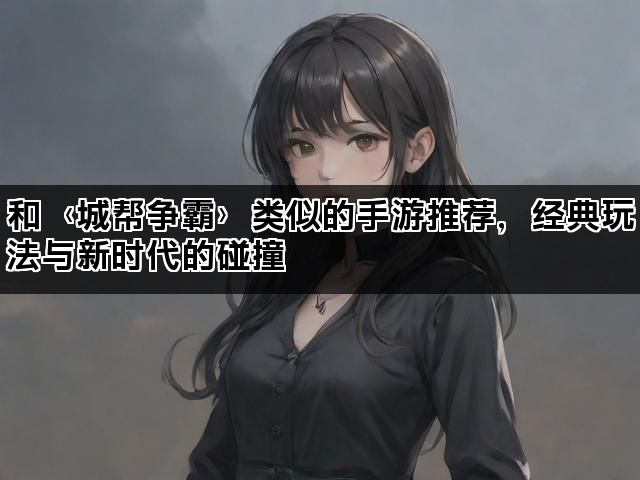 和〈城帮争霸〉类似的手游推荐，经典玩法与新时代的碰撞