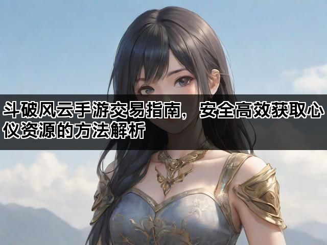 斗破风云手游交易指南，安全高效获取心仪资源的方法解析