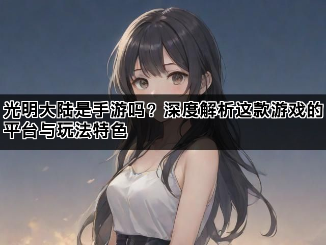 光明大陆是手游吗？深度解析这款游戏的平台与玩法特色