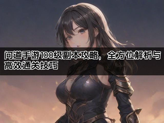 问道手游100级副本攻略，全方位解析与高效通关技巧