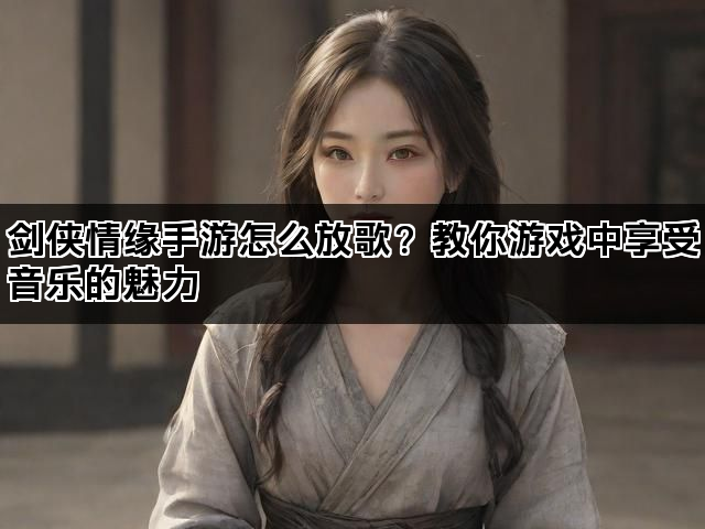 剑侠情缘手游怎么放歌？教你游戏中享受音乐的魅力