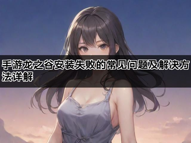 手游龙之谷安装失败的常见问题及解决方法详解