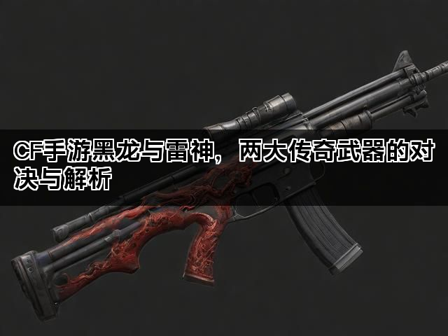 CF手游黑龙与雷神，两大传奇武器的对决与解析
