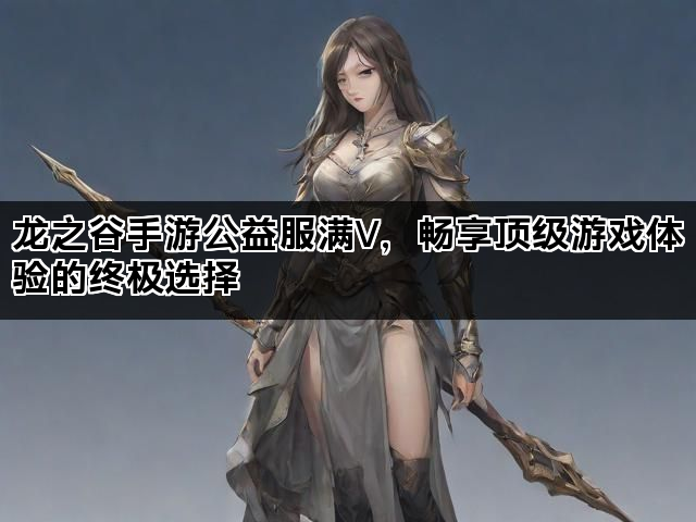 龙之谷手游公益服满V，畅享顶级游戏体验的终极选择