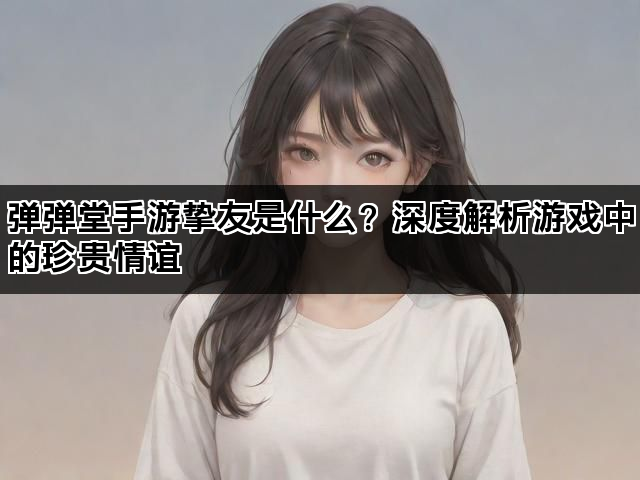 弹弹堂手游挚友是什么？深度解析游戏中的珍贵情谊