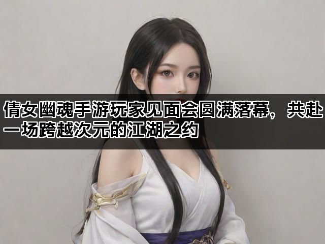 倩女幽魂手游玩家见面会圆满落幕，共赴一场跨越次元的江湖之约