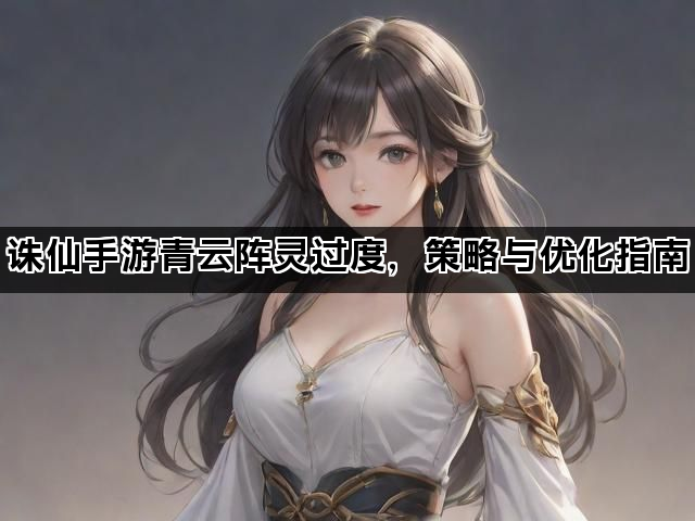 诛仙手游青云阵灵过度，策略与优化指南