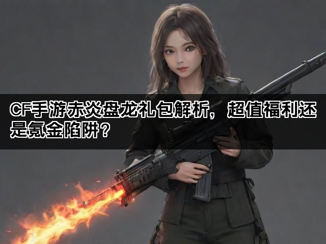 CF手游赤炎盘龙礼包解析，超值福利还是氪金陷阱？