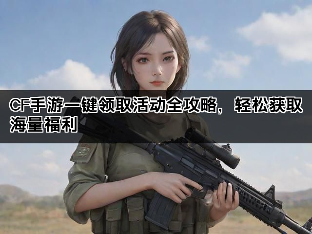 CF手游一键领取活动全攻略，轻松获取海量福利