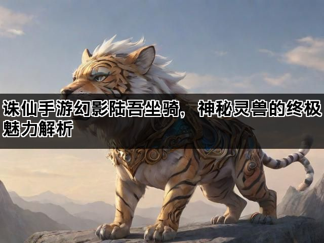 诛仙手游幻影陆吾坐骑，神秘灵兽的终极魅力解析