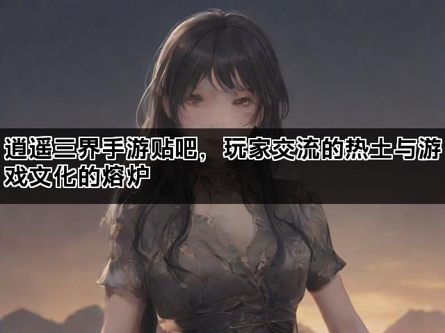 逍遥三界手游贴吧，玩家交流的热土与游戏文化的熔炉
