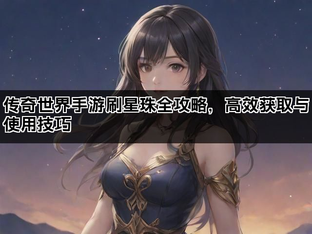 传奇世界手游刷星珠全攻略，高效获取与使用技巧