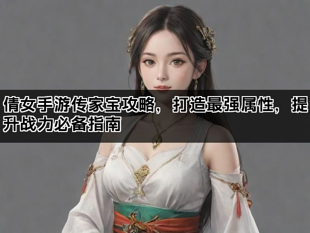 倩女手游传家宝攻略，打造最强属性，提升战力必备指南