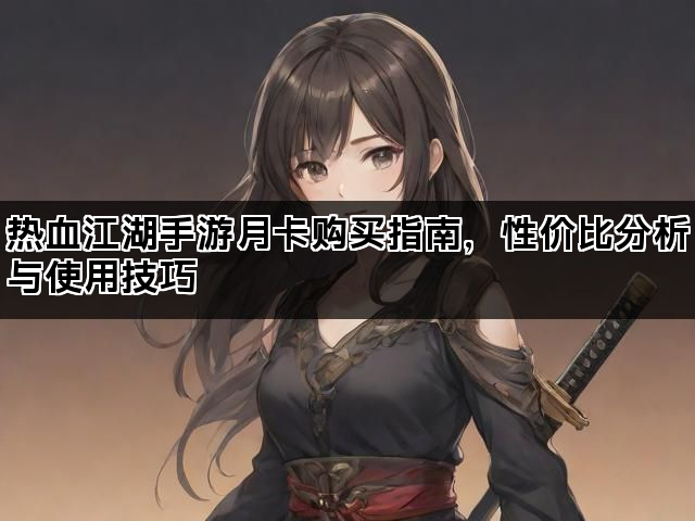 热血江湖手游月卡购买指南，性价比分析与使用技巧