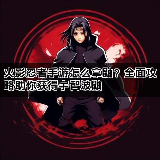 火影忍者手游怎么拿鼬？全面攻略助你获得宇智波鼬