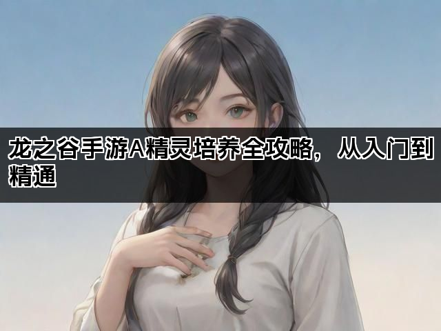 龙之谷手游A精灵培养全攻略，从入门到精通