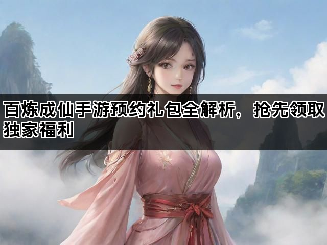 百炼成仙手游预约礼包全解析，抢先领取独家福利