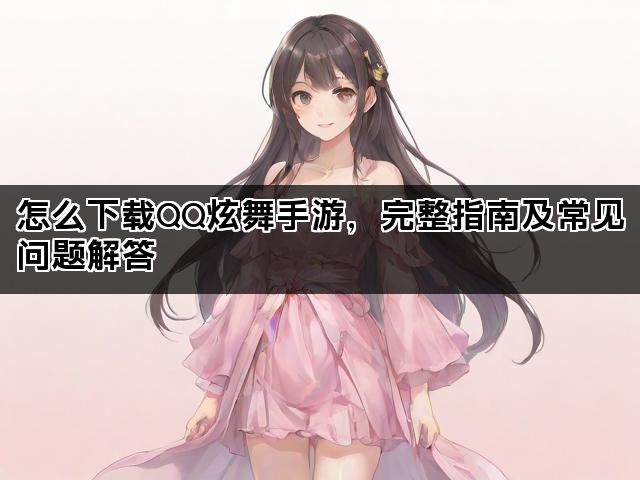 怎么下载QQ炫舞手游，完整指南及常见问题解答