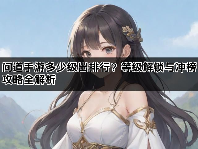 问道手游多少级出排行？等级解锁与冲榜攻略全解析