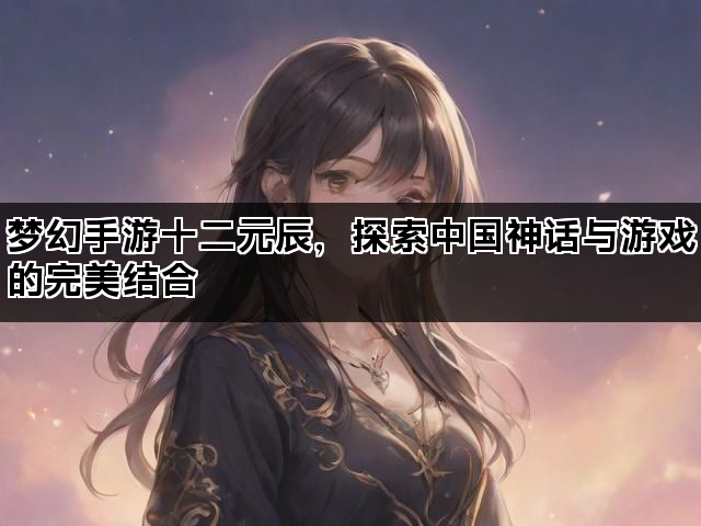 梦幻手游十二元辰，探索中国神话与游戏的完美结合