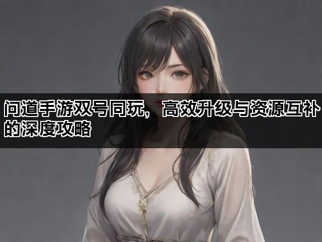 问道手游双号同玩,高效升级与资源互补的深度攻略 问道手游双号同玩,高效升级与资源互补的深度攻略