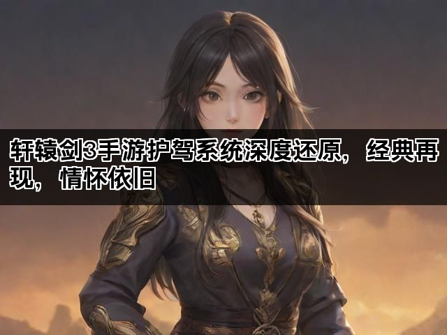 轩辕剑3手游护驾系统深度还原，经典再现，情怀依旧