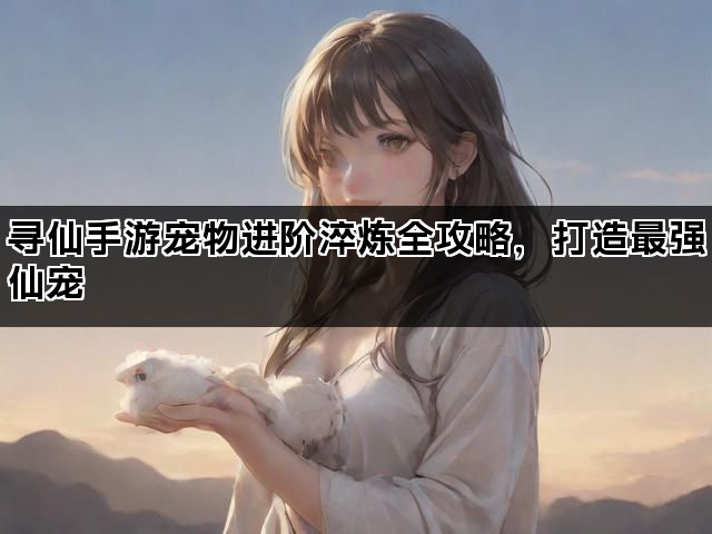 寻仙手游宠物进阶淬炼全攻略,打造最强仙宠 寻仙手游宠物进阶淬炼全攻略,打造最强仙宠
