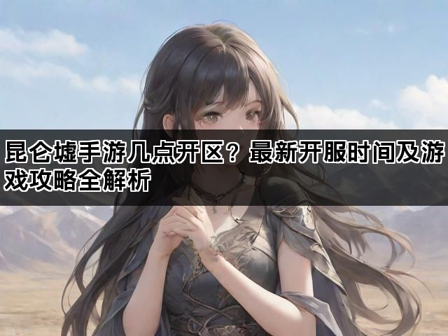 昆仑墟手游几点开区？最新开服时间及游戏攻略全解析