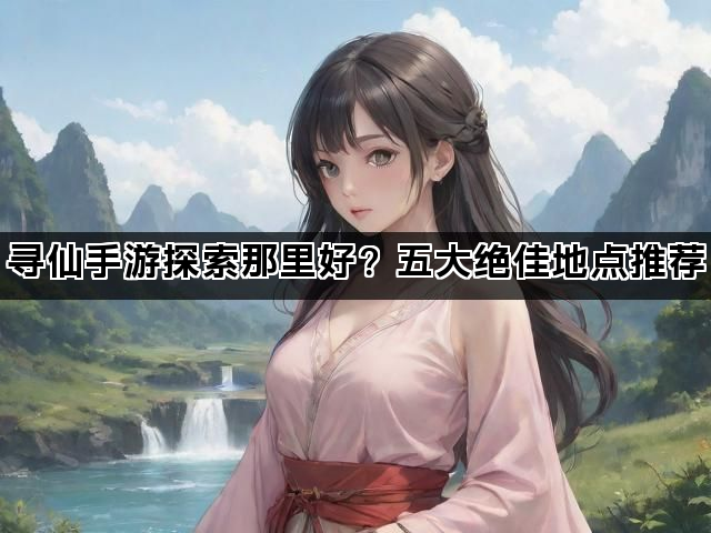 寻仙手游探索那里好？五大绝佳地点推荐